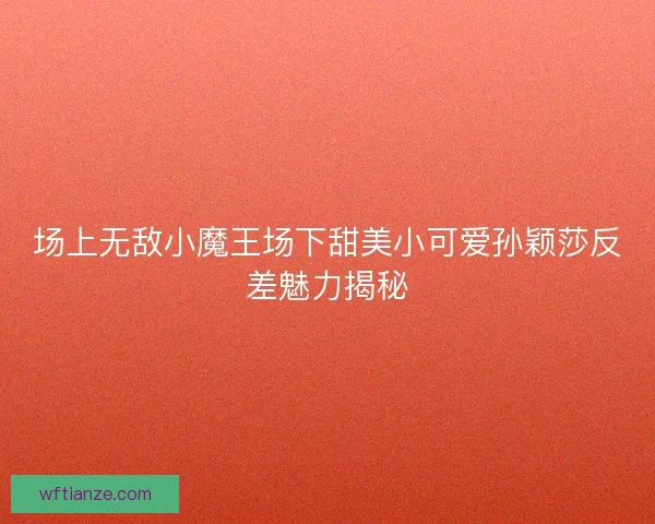 场上无敌小魔王场下甜美小可爱孙颖莎反差魅力揭秘