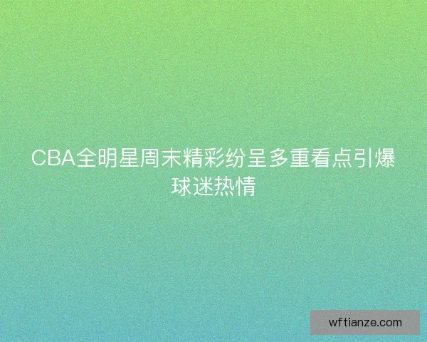 CBA全明星周末精彩纷呈多重看点引爆球迷热情