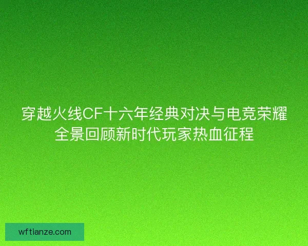 穿越火线CF十六年经典对决与电竞荣耀全景回顾新时代玩家热血征程