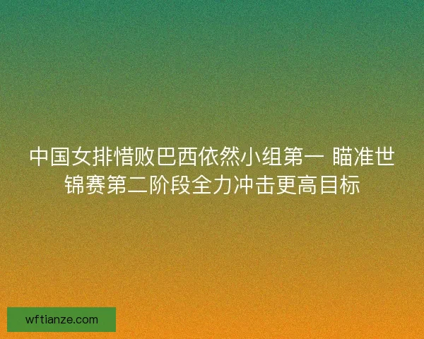 中国女排惜败巴西依然小组第一 瞄准世锦赛第二阶段全力冲击更高目标